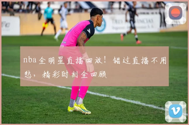 nba全明星直播回放！错过直播不用愁，精彩时刻全回顾