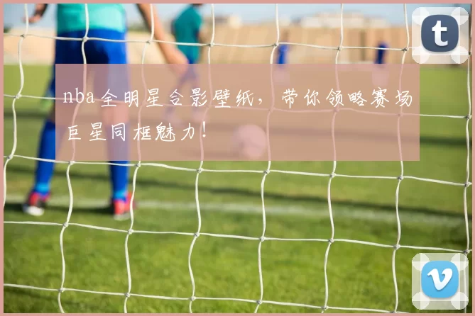 nba全明星合影壁纸，带你领略赛场巨星同框魅力！