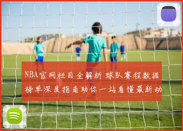 NBA官网栏目全解析 球队赛程数据榜单深度指南助你一站看懂最新动态