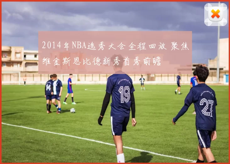 2014年NBA选秀大会全程回放 聚焦维金斯恩比德新秀首秀前瞻