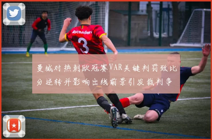 曼城对热刺欧冠赛VAR关键判罚致比分逆转并影响出线前景引发裁判争议