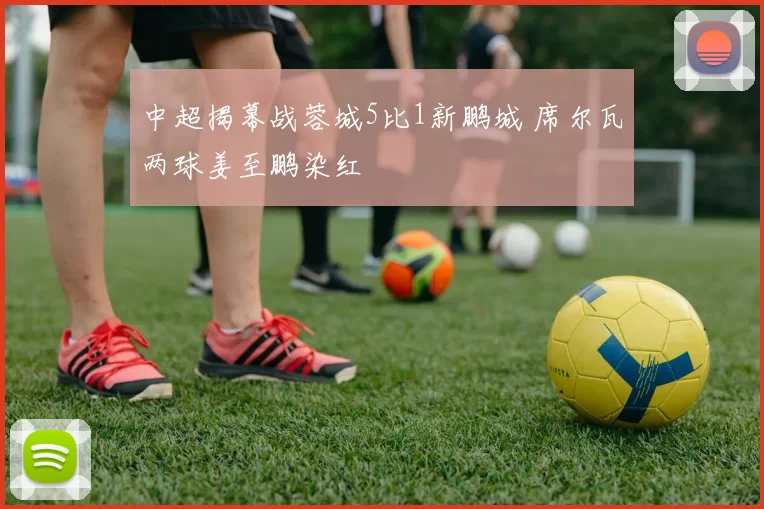 中超揭幕战蓉城5比1新鹏城 席尔瓦两球姜至鹏染红