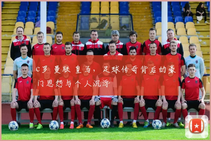 c罗 曼联 皇马，足球传奇背后的豪门恩怨与个人沉浮