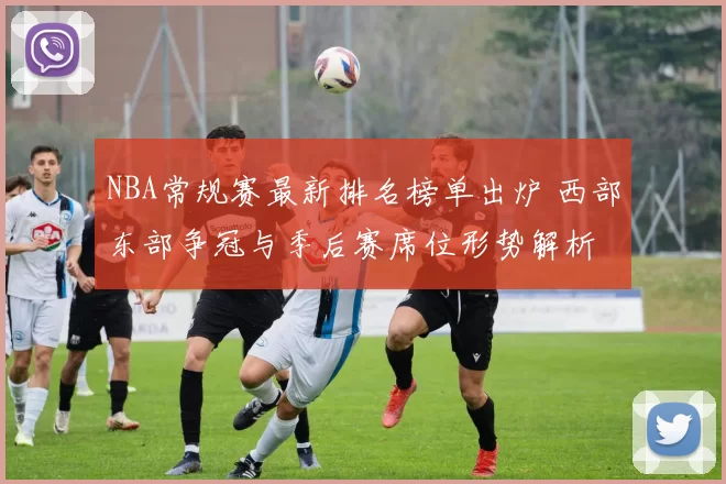 NBA常规赛最新排名榜单出炉 西部东部争冠与季后赛席位形势解析
