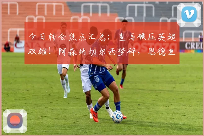 今日转会焦点汇总：皇马碾压英超双雄！阿森纳切尔西梦碎，恩德里克“儿皇梦”近在咫尺？