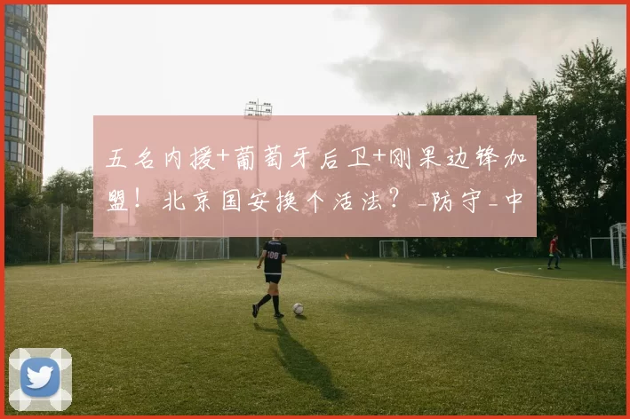 五名内援+葡萄牙后卫+刚果边锋加盟！北京国安换个活法？_防守_中超_替补球员
