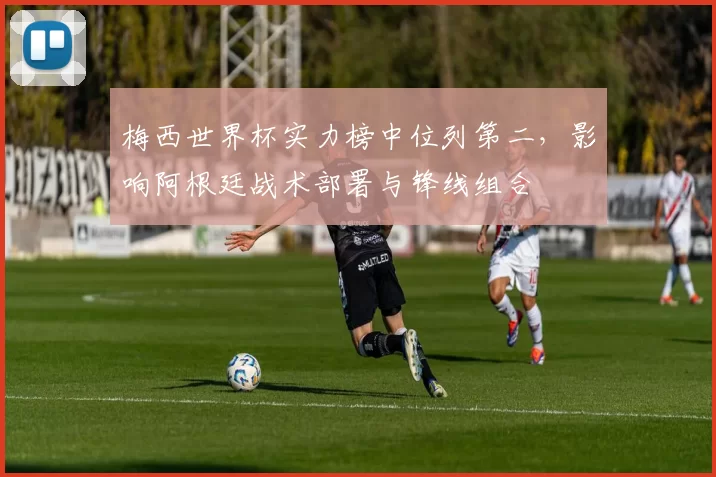 梅西世界杯实力榜中位列第二，影响阿根廷战术部署与锋线组合