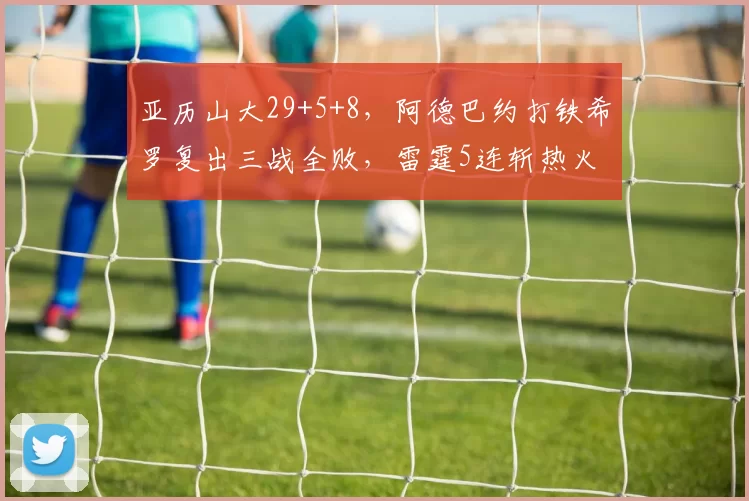 亚历山大29+5+8，阿德巴约打铁希罗复出三战全败，雷霆5连斩热火