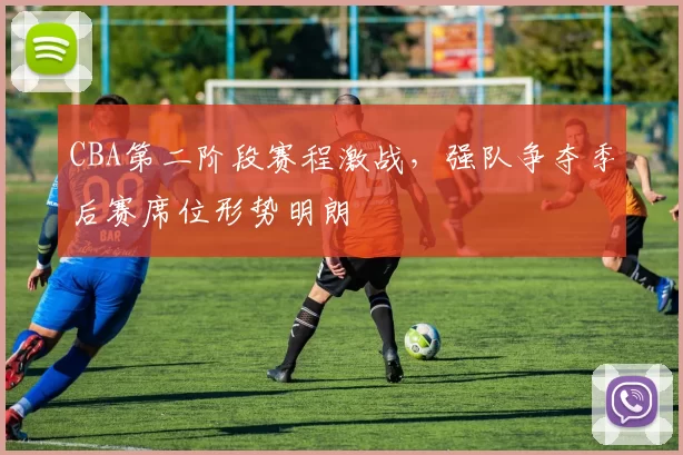 CBA第二阶段赛程激战，强队争夺季后赛席位形势明朗