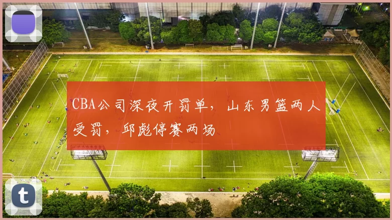 CBA公司深夜开罚单，山东男篮两人受罚，邱彪停赛两场