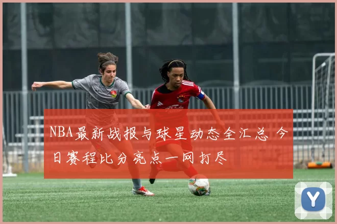 NBA最新战报与球星动态全汇总 今日赛程比分亮点一网打尽
