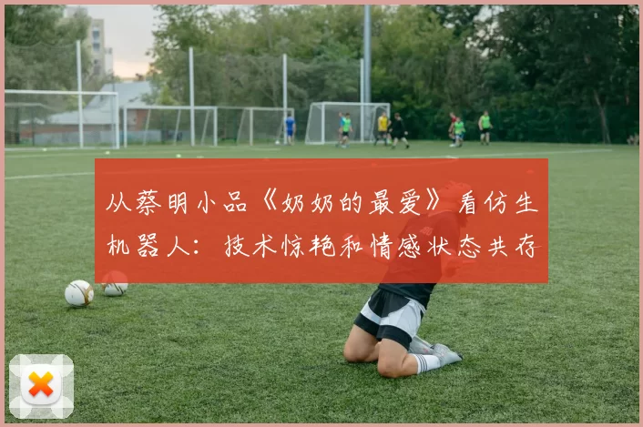 从蔡明小品《奶奶的最爱》看仿生机器人：技术惊艳和情感状态共存