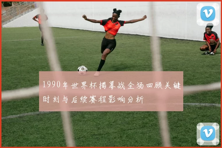 1990年世界杯揭幕战全场回顾关键时刻与后续赛程影响分析