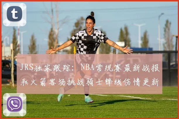 JRS独家跟踪:NBA常规赛最新战报和火箭客场挑战骑士锋线伤情更新