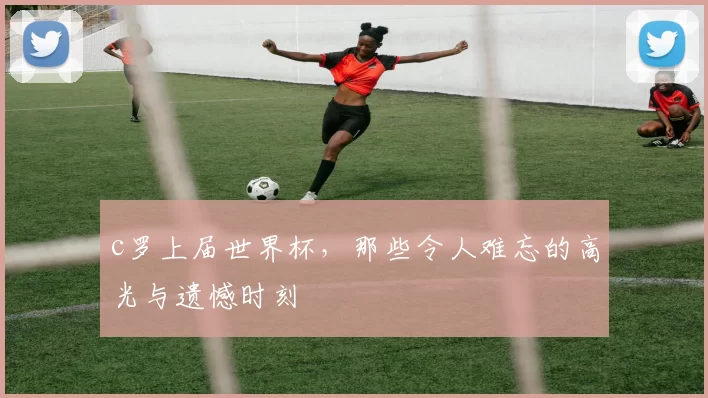 c罗上届世界杯，那些令人难忘的高光与遗憾时刻