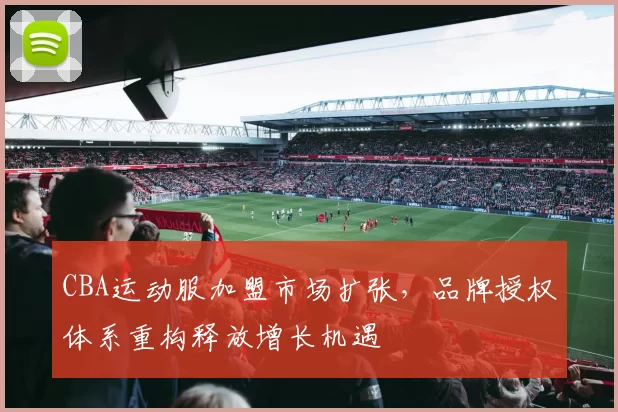 CBA运动服加盟市场扩张，品牌授权体系重构释放增长机遇