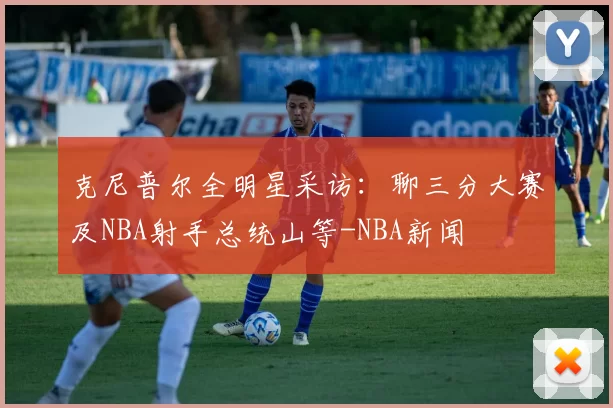 克尼普尔全明星采访：聊三分大赛及NBA射手总统山等-NBA新闻