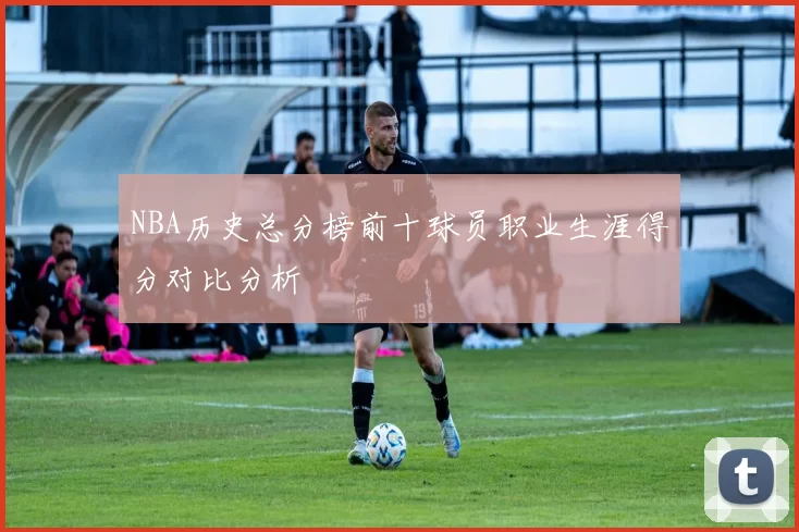 NBA历史总分榜前十球员职业生涯得分对比分析