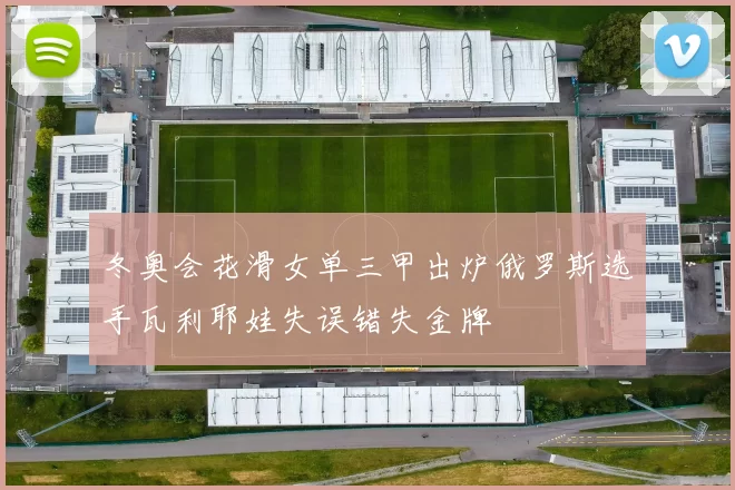 冬奥会花滑女单三甲出炉俄罗斯选手瓦利耶娃失误错失金牌