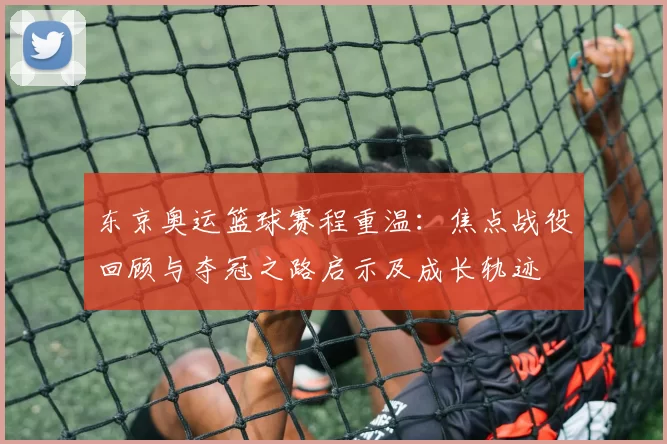 东京奥运篮球赛程重温：焦点战役回顾与夺冠之路启示及成长轨迹