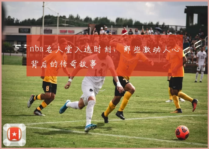 nba名人堂入选时刻，那些激动人心背后的传奇故事